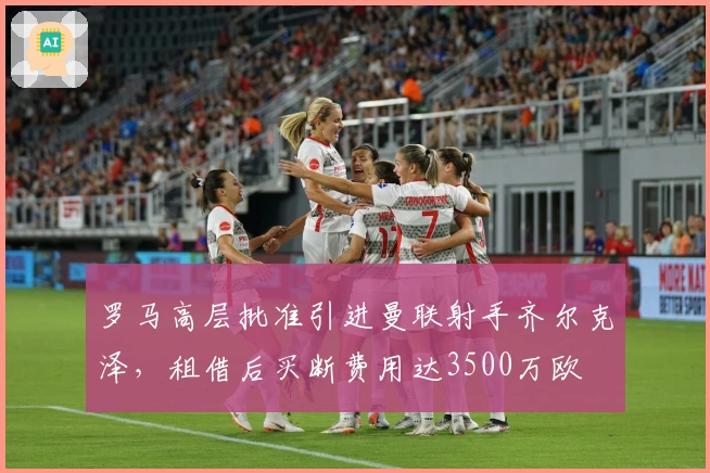 罗马高层批准引进曼联射手齐尔克泽，租借后买断费用达3500万欧