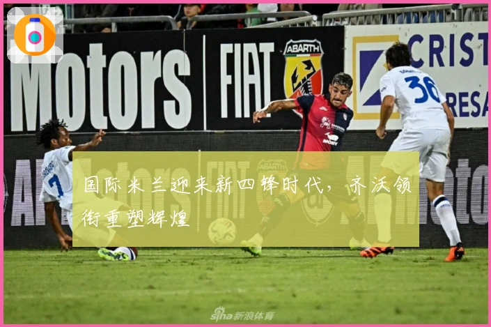 国际米兰迎来新四锋时代,齐沃领衔重塑辉煌