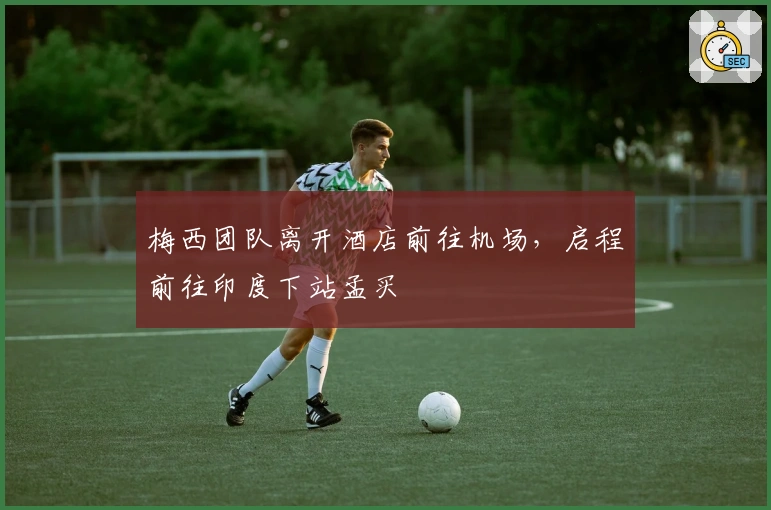 梅西团队离开酒店前往机场，启程前往印度下站孟买