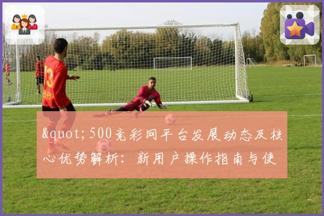 "500竞彩网平台发展动态及核心优势解析:新用户操作指南与使用技巧分享"