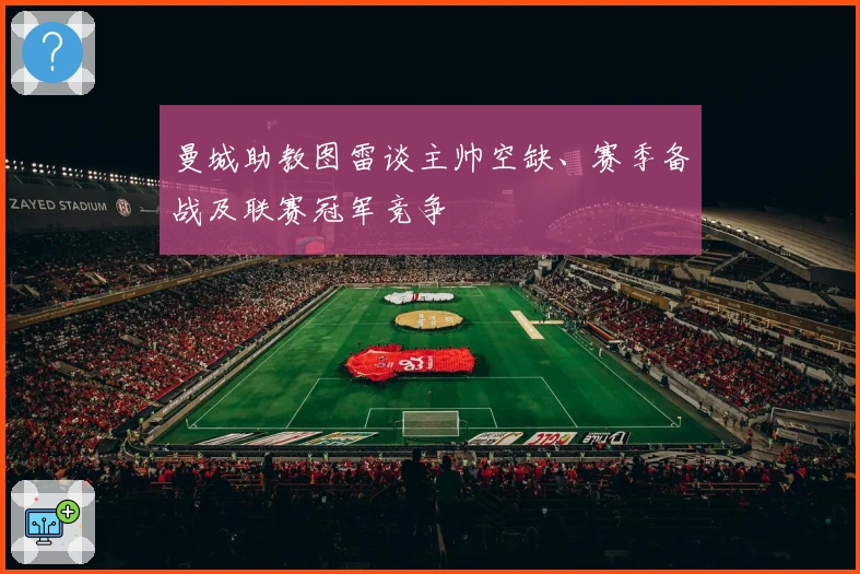 曼城助教图雷谈主帅空缺、赛季备战及联赛冠军竞争