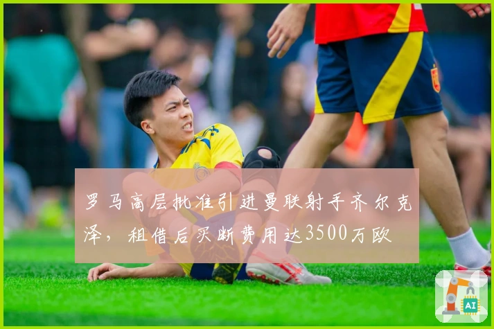 罗马高层批准引进曼联射手齐尔克泽，租借后买断费用达3500万欧