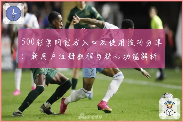500彩票网官方入口及使用技巧分享：新用户注册教程与核心功能解析