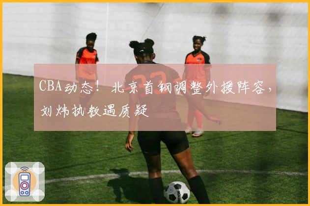 CBA动态！北京首钢调整外援阵容，刘炜执教遇质疑
