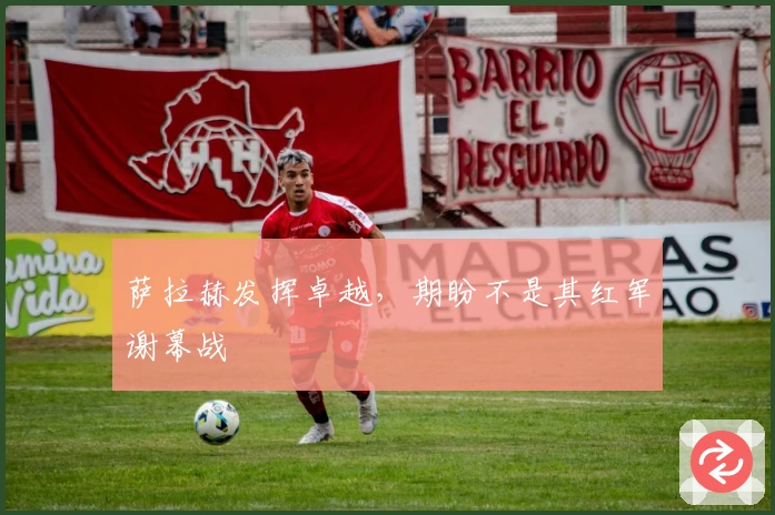 萨拉赫发挥卓越，期盼不是其红军谢幕战