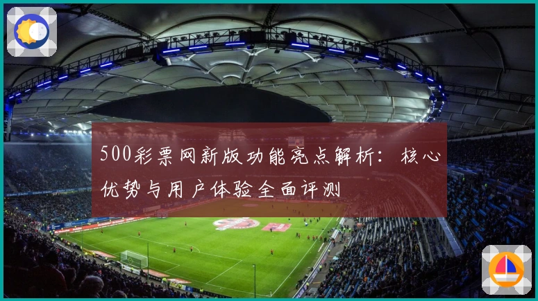 500彩票网新版功能亮点解析：核心优势与用户体验全面评测