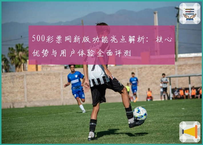 500彩票网新版功能亮点解析：核心优势与用户体验全面评测