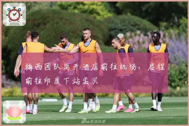 梅西团队离开酒店前往机场，启程前往印度下站孟买