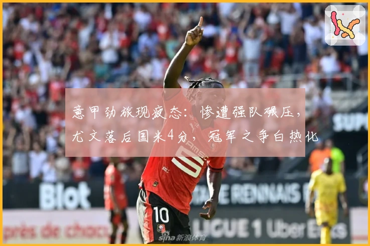 意甲劲旅现疲态：惨遭强队碾压，尤文落后国米4分，冠军之争白热化