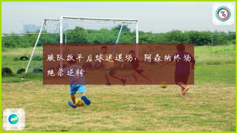 狼队扳平后球迷退场，阿森纳终场绝杀逆转