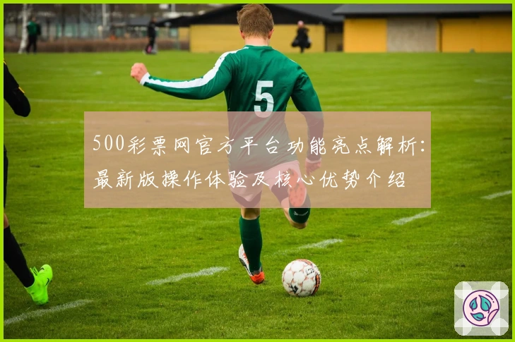 500彩票网官方平台功能亮点解析：最新版操作体验及核心优势介绍
