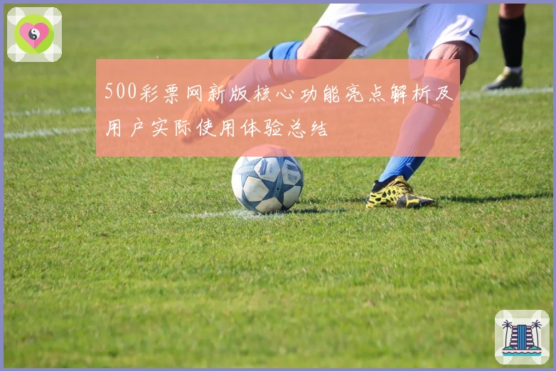 500彩票网新版核心功能亮点解析及用户实际使用体验总结