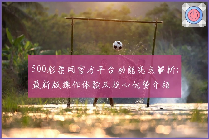 500彩票网官方平台功能亮点解析：最新版操作体验及核心优势介绍