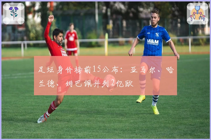 足坛身价榜前15公布：亚马尔、哈兰德、姆巴佩并列2亿欧