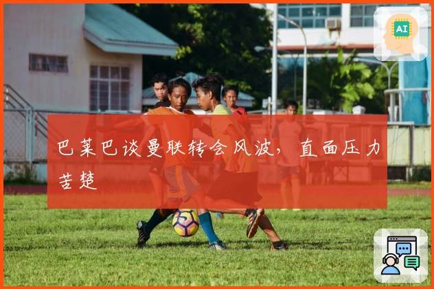 巴莱巴谈曼联转会风波,直面压力苦楚