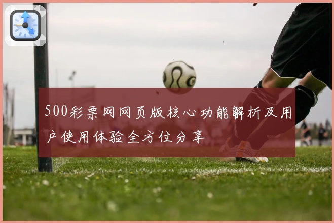 500彩票网网页版核心功能解析及用户使用体验全方位分享