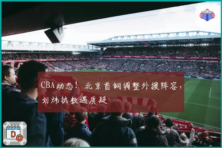 CBA动态！北京首钢调整外援阵容，刘炜执教遇质疑
